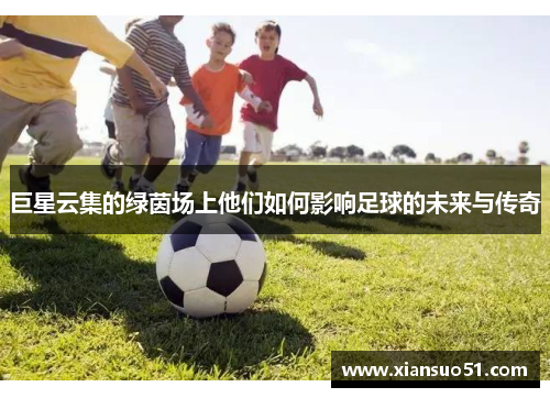 巨星云集的绿茵场上他们如何影响足球的未来与传奇