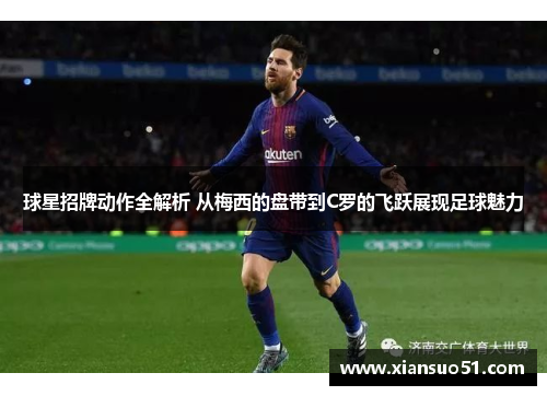 球星招牌动作全解析 从梅西的盘带到C罗的飞跃展现足球魅力