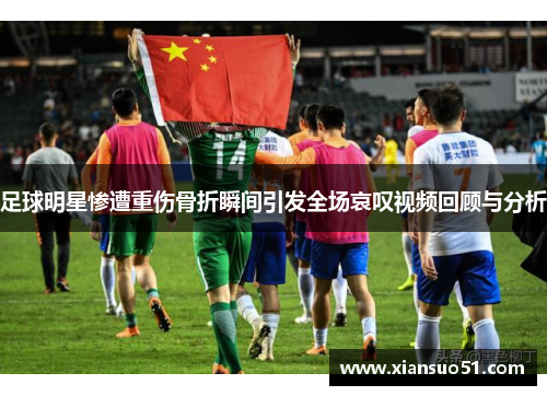 足球明星惨遭重伤骨折瞬间引发全场哀叹视频回顾与分析