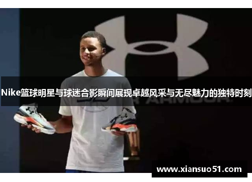 Nike篮球明星与球迷合影瞬间展现卓越风采与无尽魅力的独特时刻